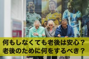 何もしていなくても老後は安心？老後のために何をするか徹底解説