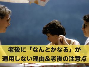 老後に「なんとかなる」が通用しない理由&老後生活の注意点