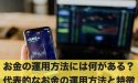 お金の運用方法には何がある？代表的なお金の運用方法と特徴とは
